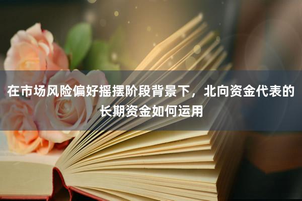 在市场风险偏好摇摆阶段背景下，北向资金代表的长期资金如何运用