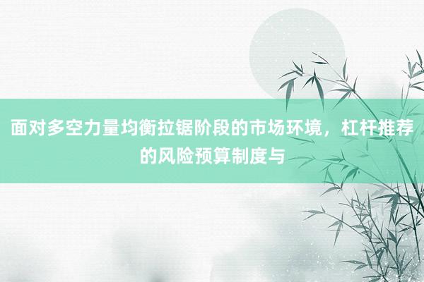面对多空力量均衡拉锯阶段的市场环境，杠杆推荐的风险预算制度与