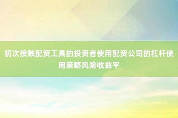 初次接触配资工具的投资者使用配资公司的杠杆使用策略风险收益平