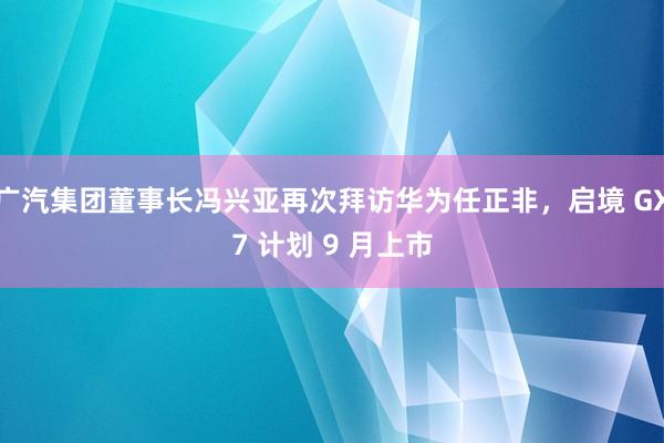 广汽集团董事长冯兴亚再次拜访华为任正非，启境 GX7 计划 9 月上市