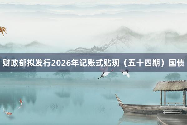 财政部拟发行2026年记账式贴现（五十四期）国债