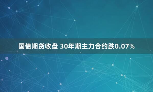 国债期货收盘 30年期主力合约跌0.07%