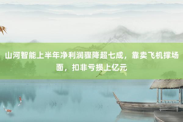 山河智能上半年净利润骤降超七成，靠卖飞机撑场面，扣非亏损上亿元
