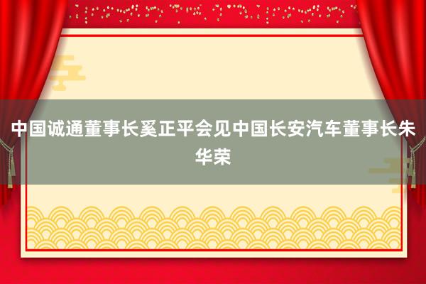 中国诚通董事长奚正平会见中国长安汽车董事长朱华荣