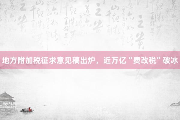 地方附加税征求意见稿出炉，近万亿“费改税”破冰