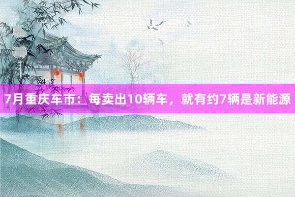 7月重庆车市：每卖出10辆车，就有约7辆是新能源