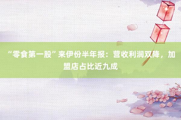 “零食第一股”来伊份半年报：营收利润双降，加盟店占比近九成