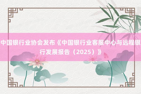 中国银行业协会发布《中国银行业客服中心与远程银行发展报告（2025）》