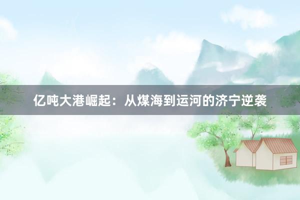 亿吨大港崛起：从煤海到运河的济宁逆袭