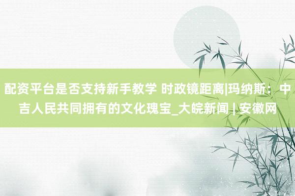 配资平台是否支持新手教学 时政镜距离|玛纳斯：中吉人民共同拥有的文化瑰宝_大皖新闻 | 安徽网