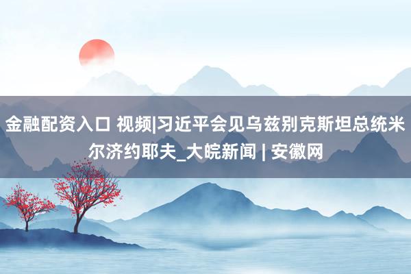 金融配资入口 视频|习近平会见乌兹别克斯坦总统米尔济约耶夫_大皖新闻 | 安徽网