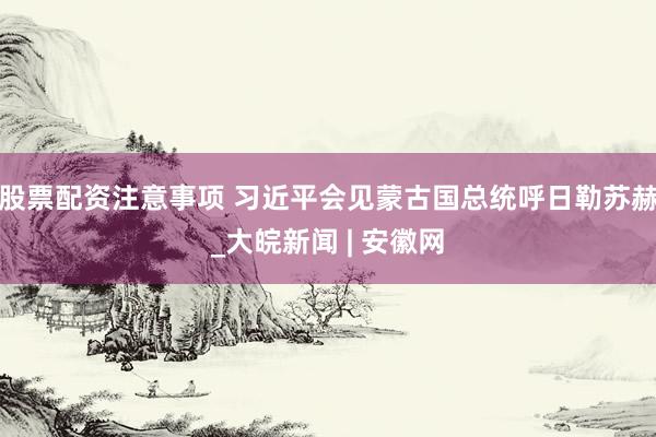 股票配资注意事项 习近平会见蒙古国总统呼日勒苏赫_大皖新闻 | 安徽网