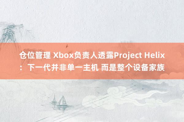 仓位管理 Xbox负责人透露Project Helix：下一代并非单一主机 而是整个设备家族