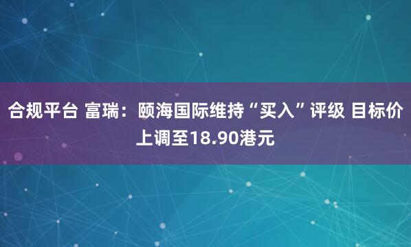 合规平台 富瑞：颐海国际维持“买入”评级 目标价上调至18.90港元