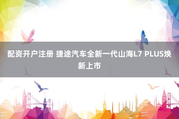 配资开户注册 捷途汽车全新一代山海L7 PLUS焕新上市
