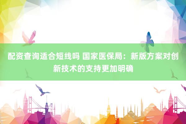 配资查询适合短线吗 国家医保局：新版方案对创新技术的支持更加明确