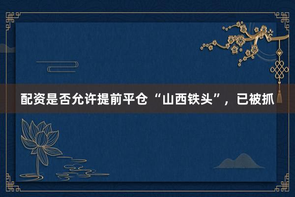 配资是否允许提前平仓 “山西铁头”，已被抓