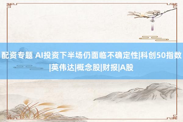 配资专题 AI投资下半场仍面临不确定性|科创50指数|英伟达|概念股|财报|A股