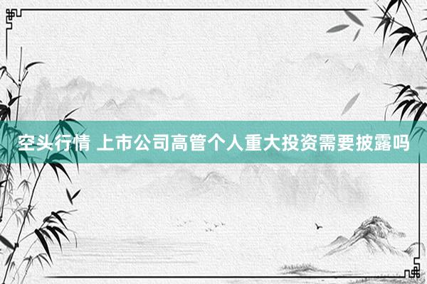 空头行情 上市公司高管个人重大投资需要披露吗