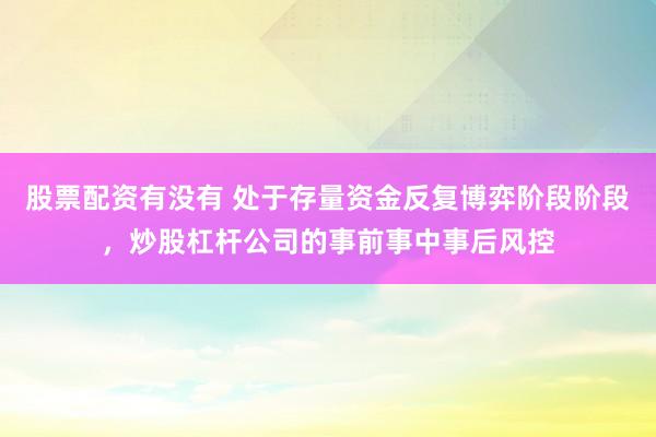 股票配资有没有 处于存量资金反复博弈阶段阶段，炒股杠杆公司的事前事中事后风控