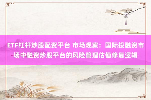 ETF杠杆炒股配资平台 市场观察：国际投融资市场中融资炒股平台的风险管理估值修复逻辑
