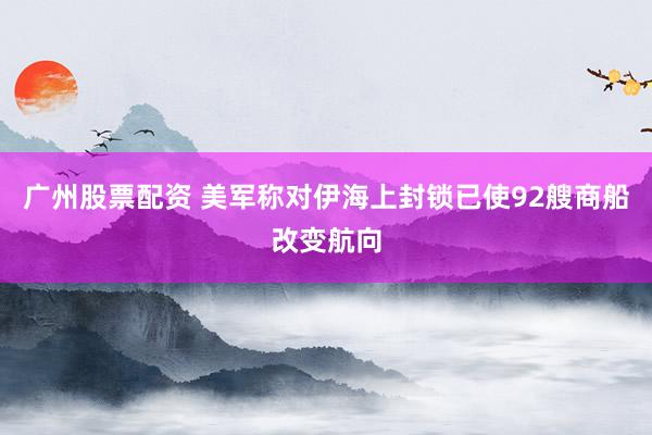 广州股票配资 美军称对伊海上封锁已使92艘商船改变航向