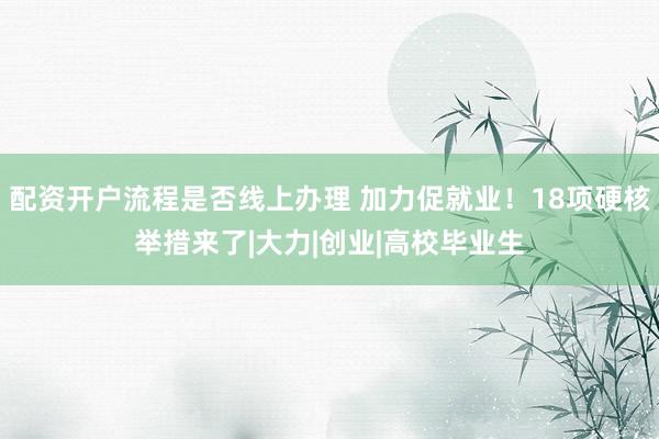 配资开户流程是否线上办理 加力促就业！18项硬核举措来了|大力|创业|高校毕业生