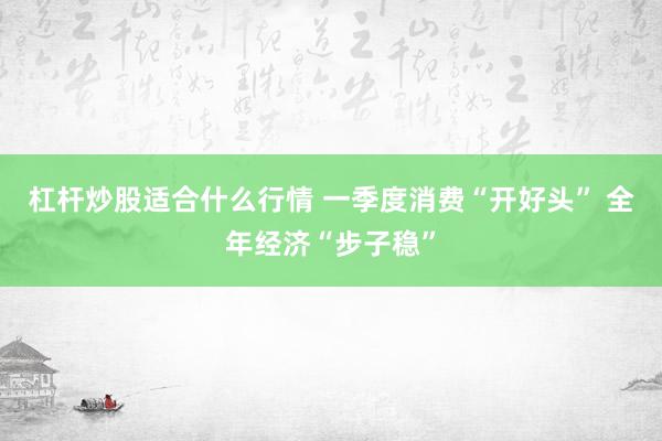 杠杆炒股适合什么行情 一季度消费“开好头” 全年经济“步子稳”