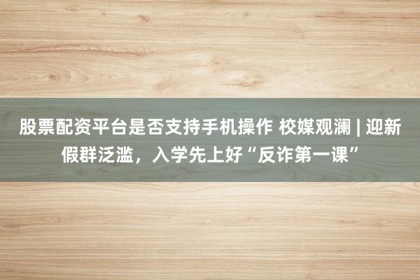 股票配资平台是否支持手机操作 校媒观澜 | 迎新假群泛滥，入学先上好“反诈第一课”