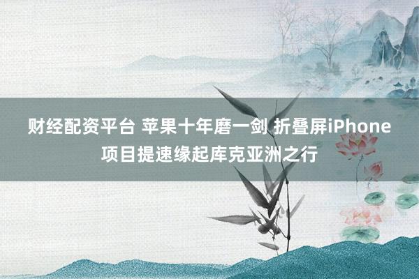 财经配资平台 苹果十年磨一剑 折叠屏iPhone项目提速缘起库克亚洲之行