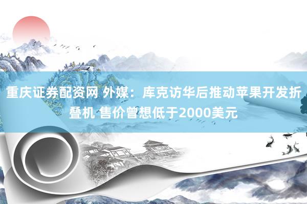 重庆证券配资网 外媒：库克访华后推动苹果开发折叠机 售价曾想低于2000美元