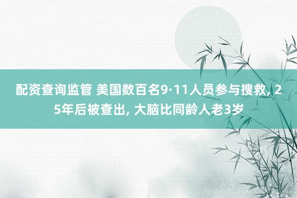 配资查询监管 美国数百名9·11人员参与搜救, 25年后被查出, 大脑比同龄人老3岁