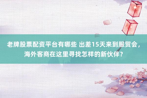 老牌股票配资平台有哪些 出差15天来到服贸会，海外客商在这里寻找怎样的新伙伴？