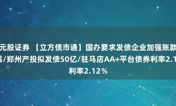 元股证券 【立方债市通】国办要求发债企业加强账款披露/郑州产投拟发债50亿/驻马店AA+平台债券利率2.12％
