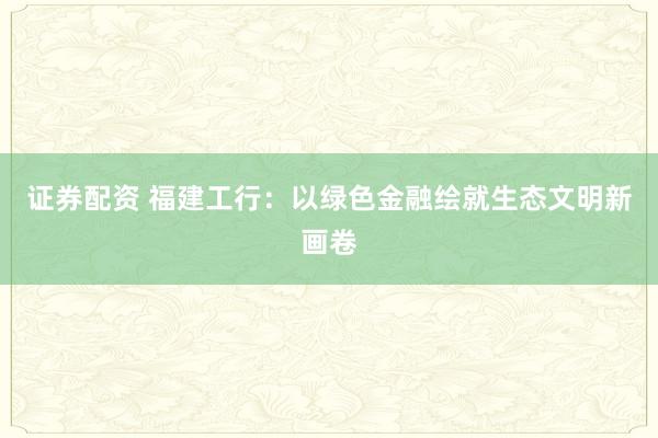证券配资 福建工行：以绿色金融绘就生态文明新画卷
