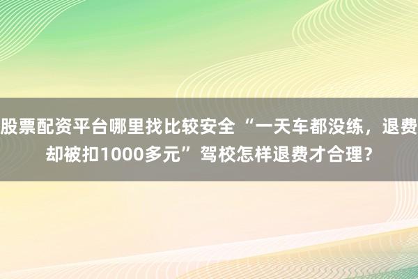 股票配资平台哪里找比较安全 “一天车都没练，退费却被扣1000多元” 驾校怎样退费才合理？
