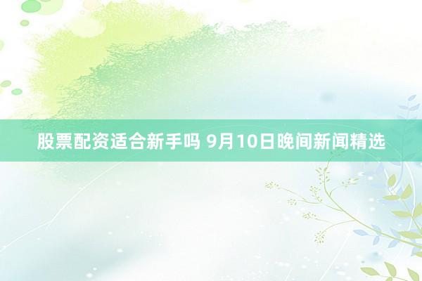 股票配资适合新手吗 9月10日晚间新闻精选