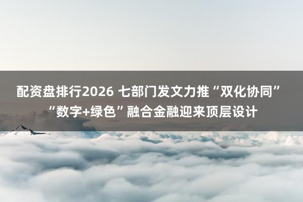 配资盘排行2026 七部门发文力推“双化协同” “数字+绿色”融合金融迎来顶层设计