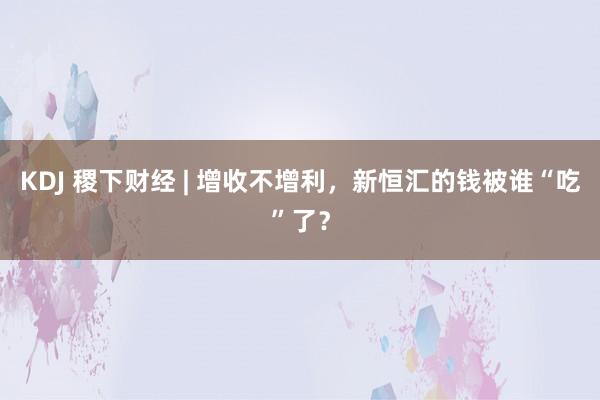 KDJ 稷下财经 | 增收不增利，新恒汇的钱被谁“吃”了？