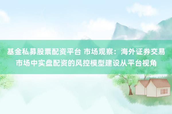 基金私募股票配资平台 市场观察：海外证券交易市场中实盘配资的风控模型建设从平台视角