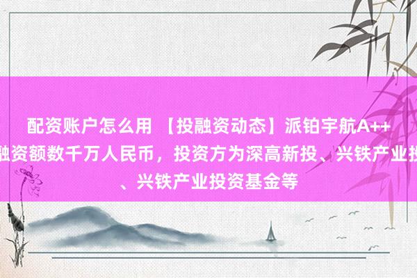 配资账户怎么用 【投融资动态】派铂宇航A++轮融资，融资额数千万人民币，投资方为深高新投、兴铁产业投资基金等