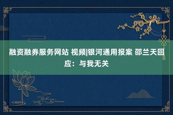 融资融券服务网站 视频|银河通用报案 邵兰天回应：与我无关