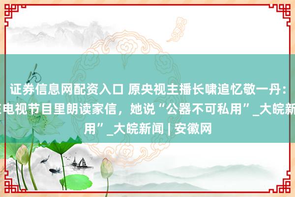 证券信息网配资入口 原央视主播长啸追忆敬一丹：她曾拒绝在电视节目里朗读家信，她说“公器不可私用”_大皖新闻 | 安徽网