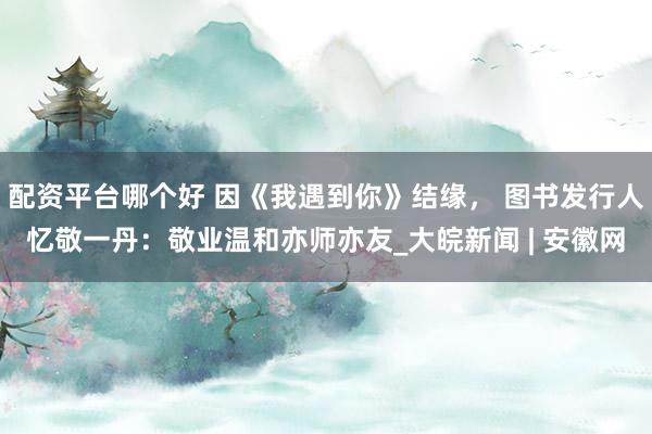 配资平台哪个好 因《我遇到你》结缘， 图书发行人忆敬一丹：敬业温和亦师亦友_大皖新闻 | 安徽网