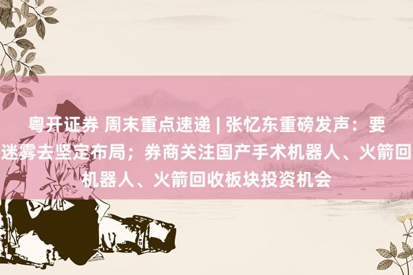 粤开证券 周末重点速递 | 张忆东重磅发声：要透过情绪悲观的迷雾去坚定布局；券商关注国产手术机器人、火箭回收板块投资机会