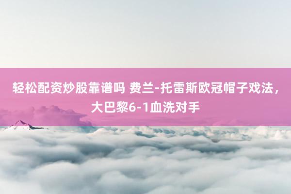 轻松配资炒股靠谱吗 费兰-托雷斯欧冠帽子戏法，大巴黎6-1血洗对手