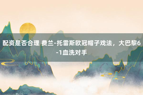 配资是否合理 费兰-托雷斯欧冠帽子戏法，大巴黎6-1血洗对手