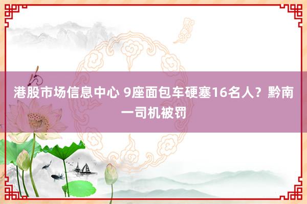 港股市场信息中心 9座面包车硬塞16名人？黔南一司机被罚