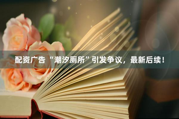 配资广告 “潮汐厕所”引发争议，最新后续！