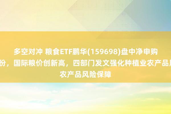 多空对冲 粮食ETF鹏华(159698)盘中净申购4450万份，国际粮价创新高，四部门发文强化种植业农产品风险保障